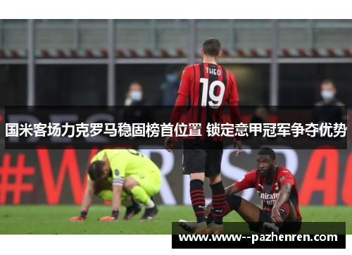 国米客场力克罗马稳固榜首位置 锁定意甲冠军争夺优势